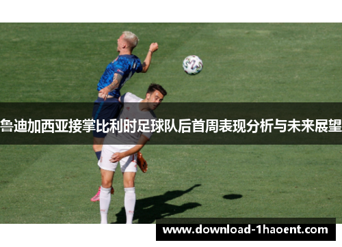 鲁迪加西亚接掌比利时足球队后首周表现分析与未来展望 鲁迪加西亚接掌比利时足球队后首周表现分析与未来展望