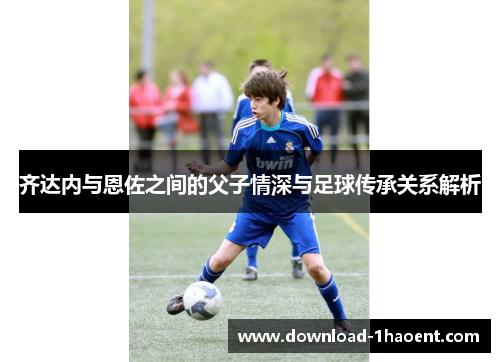齐达内与恩佐之间的父子情深与足球传承关系解析 齐达内与恩佐之间的父子情深与足球传承关系解析