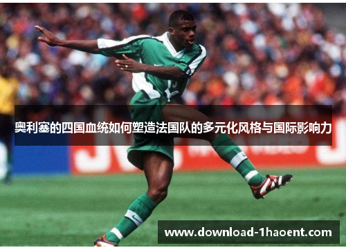 奥利塞的四国血统如何塑造法国队的多元化风格与国际影响力
