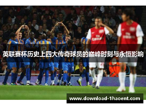 英联赛杯历史上四大传奇球员的巅峰时刻与永恒影响 英联赛杯历史上四大传奇球员的巅峰时刻与永恒影响