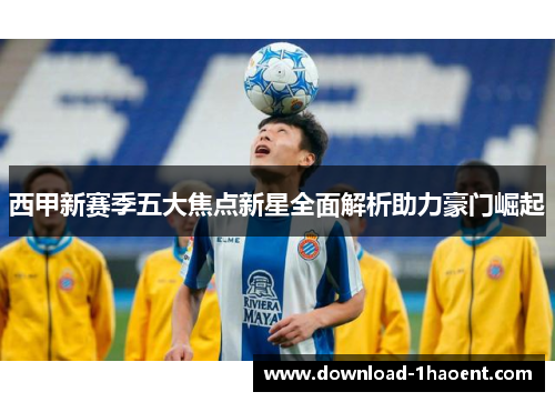 西甲新赛季五大焦点新星全面解析助力豪门崛起 西甲新赛季五大焦点新星全面解析助力豪门崛起