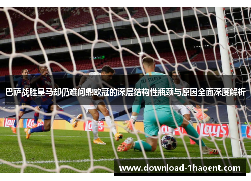 巴萨战胜皇马却仍难问鼎欧冠的深层结构性瓶颈与原因全面深度解析